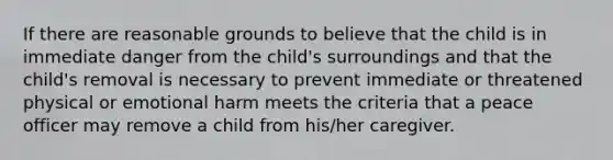 If there are reasonable grounds to believe that the child is in immediate danger from the child's surroundings and that the child's removal is necessary to prevent immediate or threatened physical or emotional harm meets the criteria that a peace officer may remove a child from his/her caregiver.