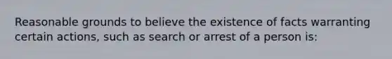 Reasonable grounds to believe the existence of facts warranting certain actions, such as search or arrest of a person is: