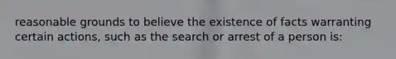 reasonable grounds to believe the existence of facts warranting certain actions, such as the search or arrest of a person is: