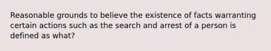 Reasonable grounds to believe the existence of facts warranting certain actions such as the search and arrest of a person is defined as what?