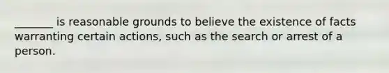 _______ is reasonable grounds to believe the existence of facts warranting certain actions, such as the search or arrest of a person.