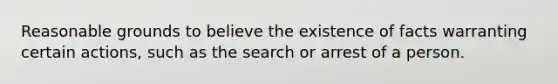 Reasonable grounds to believe the existence of facts warranting certain actions, such as the search or arrest of a person.