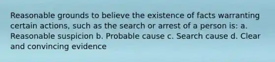 Reasonable grounds to believe the existence of facts warranting certain actions, such as the search or arrest of a person is: a. Reasonable suspicion b. Probable cause c. Search cause d. Clear and convincing evidence