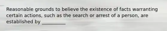 Reasonable grounds to believe the existence of facts warranting certain actions, such as the search or arrest of a person, are established by __________​