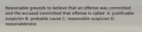 Reasonable grounds to believe that an offense was committed and the accused committed that offense is called: A. justificable suspicion B. probable cause C. reasonable suspicion D. reasonableness