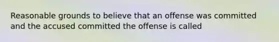 Reasonable grounds to believe that an offense was committed and the accused committed the offense is called