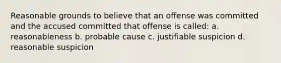 Reasonable grounds to believe that an offense was committed and the accused committed that offense is called: a. reasonableness b. probable cause c. justifiable suspicion d. reasonable suspicion