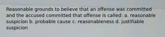 Reasonable grounds to believe that an offense was committed and the accused committed that offense is called: a. reasonable suspicion b. probable cause c. reasonableness d. justifiable suspicion