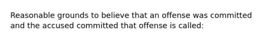 Reasonable grounds to believe that an offense was committed and the accused committed that offense is called: