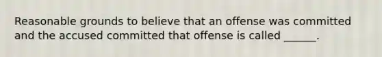 Reasonable grounds to believe that an offense was committed and the accused committed that offense is called ______.