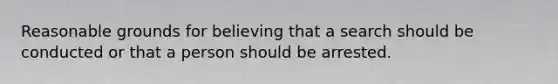 Reasonable grounds for believing that a search should be conducted or that a person should be arrested.