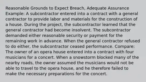 Reasonable Grounds to Expect Breach, Adequate Assurance Example: A subcontractor entered into a contract with a general contractor to provide labor and materials for the construction of a house. During the project, the subcontractor learned that the general contractor had become insolvent. The subcontractor demanded either reasonable security or payment for the remaining work in advance. When the general contractor refused to do either, the subcontractor ceased performance. Compare: The owner of an opera house entered into a contract with four musicians for a concert. When a snowstorm blocked many of the nearby roads, the owner assumed the musicians would not be able to travel to the opera house, and he therefore failed to make the necessary preparations for the concert.