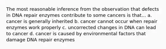 The most reasonable inference from the observation that defects in DNA repair enzymes contribute to some cancers is that... a. cancer is generally inherited b. cancer cannot occur when repair enzymes work properly c. uncorrected changes in DNA can lead to cancer d. cancer is caused by environmental factors that damage DNA repair enzymes