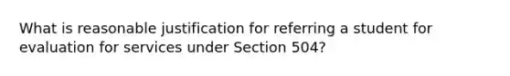 What is reasonable justification for referring a student for evaluation for services under Section 504?