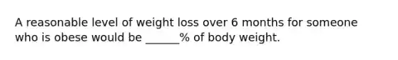 A reasonable level of weight loss over 6 months for someone who is obese would be ______% of body weight.