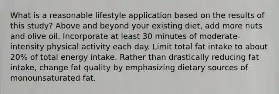 What is a reasonable lifestyle application based on the results of this study? Above and beyond your existing diet, add more nuts and olive oil. Incorporate at least 30 minutes of moderate-intensity physical activity each day. Limit total fat intake to about 20% of total energy intake. Rather than drastically reducing fat intake, change fat quality by emphasizing dietary sources of monounsaturated fat.