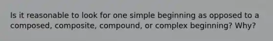 Is it reasonable to look for one simple beginning as opposed to a composed, composite, compound, or complex beginning? Why?