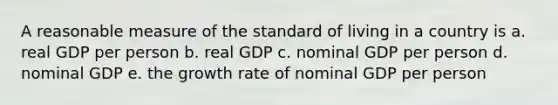 A reasonable measure of the standard of living in a country is a. real GDP per person b. real GDP c. nominal GDP per person d. nominal GDP e. the growth rate of nominal GDP per person