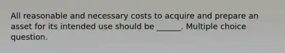 All reasonable and necessary costs to acquire and prepare an asset for its intended use should be ______. Multiple choice question.