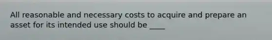 All reasonable and necessary costs to acquire and prepare an asset for its intended use should be ____