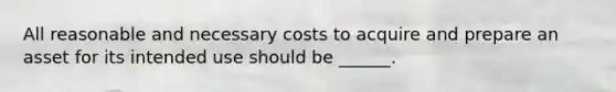 All reasonable and necessary costs to acquire and prepare an asset for its intended use should be ______.