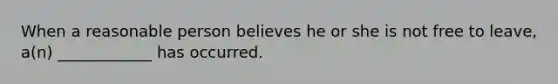 When a reasonable person believes he or she is not free to leave, a(n) ____________ has occurred.