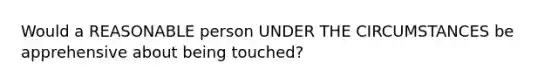 Would a REASONABLE person UNDER THE CIRCUMSTANCES be apprehensive about being touched?