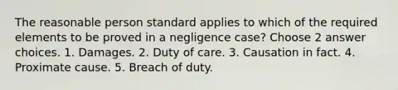 The reasonable person standard applies to which of the required elements to be proved in a negligence case? Choose 2 answer choices. 1. Damages. 2. Duty of care. 3. Causation in fact. 4. Proximate cause. 5. Breach of duty.