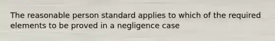 The reasonable person standard applies to which of the required elements to be proved in a negligence case