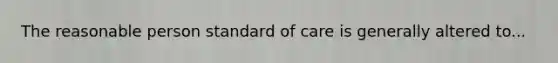 The reasonable person standard of care is generally altered to...