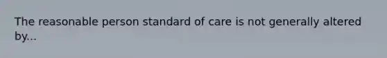 The reasonable person standard of care is not generally altered by...