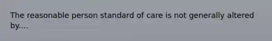 The reasonable person standard of care is not generally altered by....