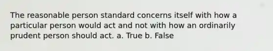 The reasonable person standard concerns itself with how a particular person would act and not with how an ordinarily prudent person should act. a. True b. False