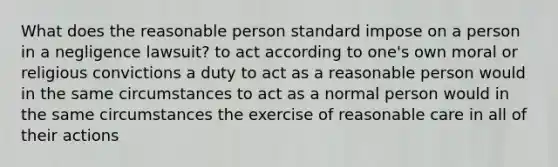 What does the reasonable person standard impose on a person in a negligence lawsuit? to act according to one's own moral or religious convictions a duty to act as a reasonable person would in the same circumstances to act as a normal person would in the same circumstances the exercise of reasonable care in all of their actions