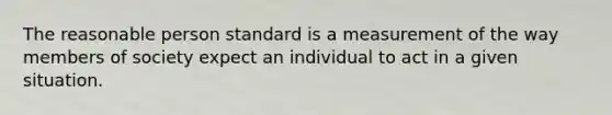 The reasonable person standard is a measurement of the way members of society expect an individual to act in a given situation.