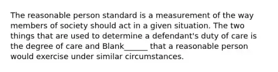 The reasonable person standard is a measurement of the way members of society should act in a given situation. The two things that are used to determine a defendant's duty of care is the degree of care and Blank______ that a reasonable person would exercise under similar circumstances.