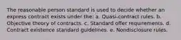 The reasonable person standard is used to decide whether an express contract exists under the: a. Quasi-contract rules. b. Objective theory of contracts. c. Standard offer requirements. d. Contract existence standard guidelines. e. Nondisclosure rules.