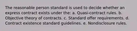 The reasonable person standard is used to decide whether an express contract exists under the: a. Quasi-contract rules. b. Objective theory of contracts. c. Standard offer requirements. d. Contract existence standard guidelines. e. Nondisclosure rules.