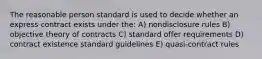 The reasonable person standard is used to decide whether an express contract exists under the: A) nondisclosure rules B) objective theory of contracts C) standard offer requirements D) contract existence standard guidelines E) quasi-contract rules