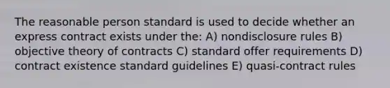 The reasonable person standard is used to decide whether an express contract exists under the: A) nondisclosure rules B) objective theory of contracts C) standard offer requirements D) contract existence standard guidelines E) quasi-contract rules