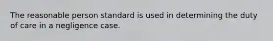 The reasonable person standard is used in determining the duty of care in a negligence case.