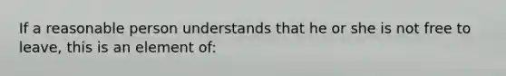 If a reasonable person understands that he or she is not free to leave, this is an element of: