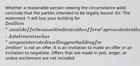 Whether a reasonable person viewing the circumstance wold conclude that the parties intended to be legally bound. Ex: The statement "I will buy your building for 2million" is valid offer because it indicates the offeror's present intent to contract Ex2: A statement such as "are you interested in selling your building for2million" is not an offer. It is an invitation to make an offer or an invitation to negotiate. Offers that are made in jest, anger, or undue excitement are not included