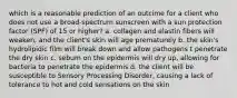 which is a reasonable prediction of an outcime for a client who does not use a broad-spectrum sunscreen with a sun protection factor (SPF) of 15 or higher? a. collagen and elastin fibers will weaken, and the client's skin will age prematurely b. the skin's hydrolipidic film will break down and allow pathogens t penetrate the dry skin c. sebum on the epidermis will dry up, allowing for bacteria to penetrate the epidermis d. the client will be susceptible to Sensory Processing Disorder, causing a lack of tolerance to hot and cold sensations on the skin