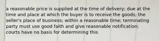 a reasonable price is supplied at the time of delivery; due at the time and place at which the buyer is to receive the goods; the seller's place of business; within a reasonable time; terminating party must use good faith and give reasonable notification; courts have no basis for determining this