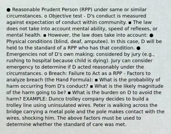 ● Reasonable Prudent Person (RPP) under same or similar circumstances. o Objective test - D's conduct is measured against expectation of conduct within community. ▪ The law does not take into account mental ability, speed of reflexes, or mental health. ▪ However, the law does take into account: ● Physical conditions (blind, deaf, amputee). In this case, D will be held to the standard of a RPP who has that condition. ● Emergencies not of D's own making; considered by jury (e.g., rushing to hospital because child is dying). Jury can consider emergency to determine if D acted reasonably under the circumstances. o Breach: Failure to Act as a RPP - Factors to analyze breach (the Hand Formula): ▪ What is the probability of harm occurring from D's conduct? ▪ What is the likely magnitude of the harm going to be? ▪ What is the burden on D to avoid the harm? EXAMPLE: Dunco trolley company decides to build a trolley line using uninsulated wires. Peter is walking across the bridge carrying a metal pole and the pole makes contact with the wires, shocking him. The above factors must be used to determine whether the standard of care was met.