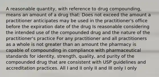 A reasonable quantity, with reference to drug compounding, means an amount of a drug that: Does not exceed the amount a practitioner anticipates may be used in the practitioner's office before the expiration date of the drug Is reasonable considering the intended use of the compounded drug and the nature of the practitioner's practice For any practitioner and all practitioners as a whole is not greater than an amount the pharmacy is capable of compounding in compliance with pharmaceutical standards for identity, strength, quality, and purity of the compounded drug that are consistent with USP guidelines and accreditation practices. All I and II only II and III only I only