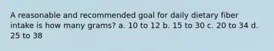 A reasonable and recommended goal for daily dietary fiber intake is how many grams? a. 10 to 12 b. 15 to 30 c. 20 to 34 d. 25 to 38