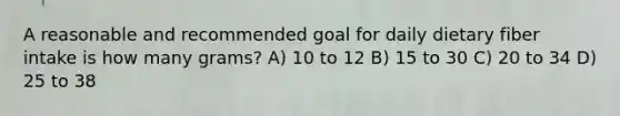 A reasonable and recommended goal for daily dietary fiber intake is how many grams? A) 10 to 12 B) 15 to 30 C) 20 to 34 D) 25 to 38