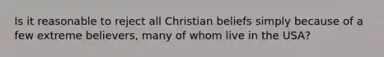 Is it reasonable to reject all Christian beliefs simply because of a few extreme believers, many of whom live in the USA?